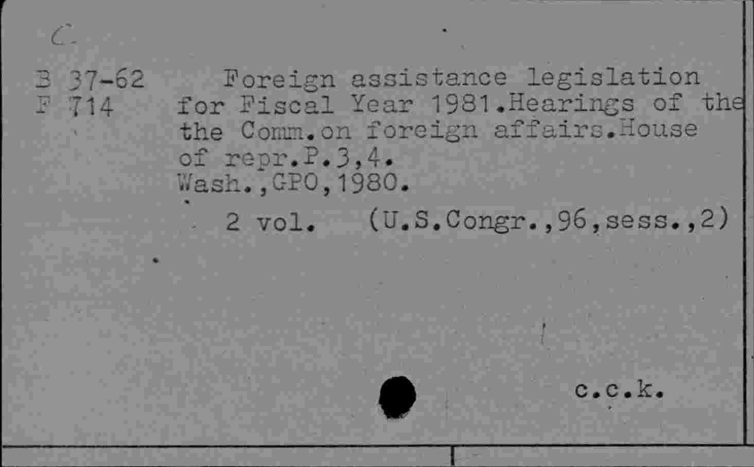 ﻿C-
37-62
714
Foreign assistance legislation for Fiscal Year 1981.Hearings of the the Comm.on foreign affairs.House of repr.P.3,4.
Wash.,GPO,1980.
2 vol. (U.S.Congr.,96,sess.,2)